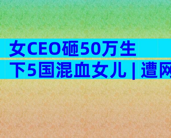 女CEO砸50万生下5国混血女儿 | 遭网友批评,她这样回应